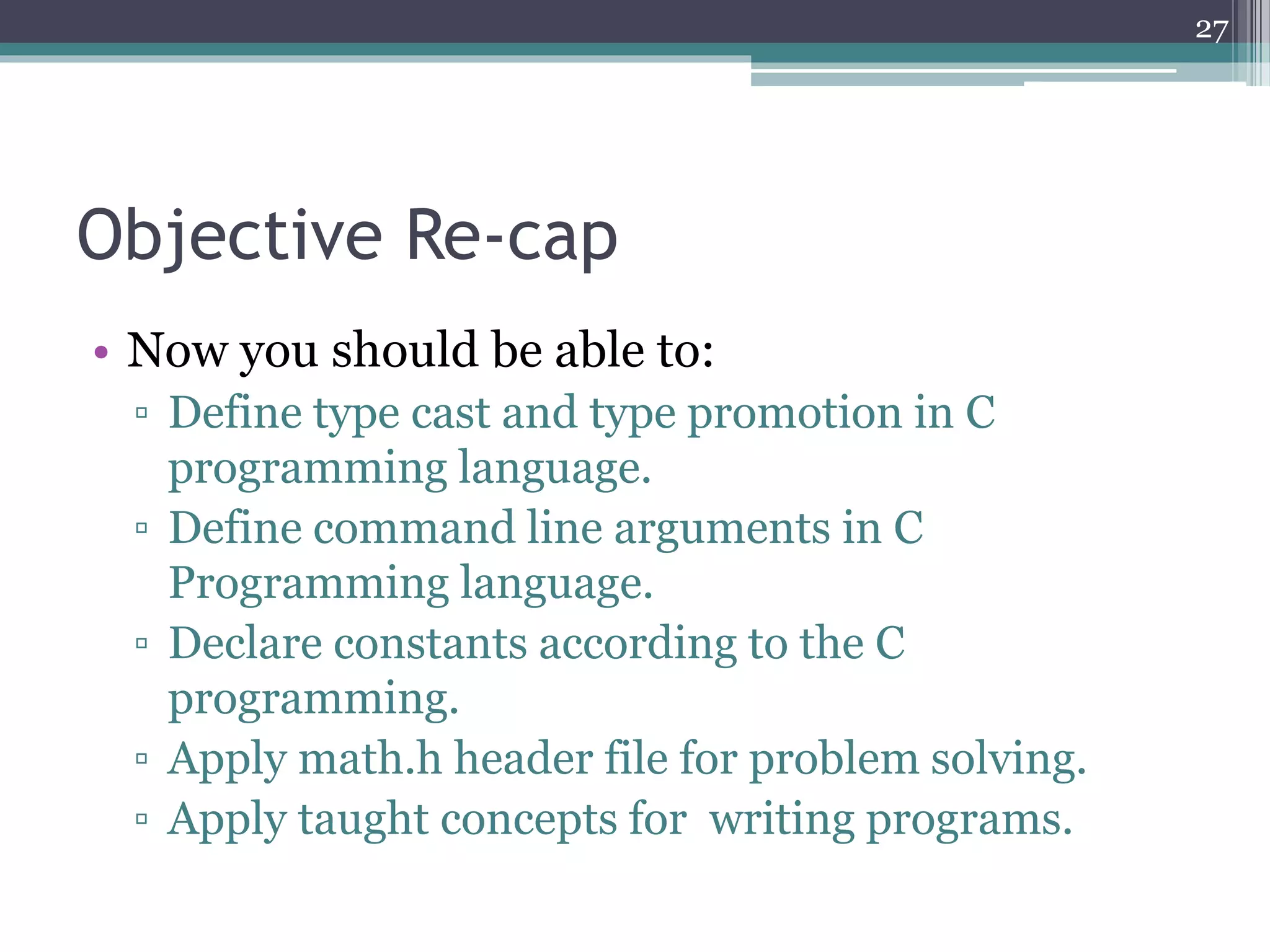 Objective Re-cap
• Now you should be able to:
▫ Define type cast and type promotion in C
programming language.
▫ Define command line arguments in C
Programming language.
▫ Declare constants according to the C
programming.
▫ Apply math.h header file for problem solving.
▫ Apply taught concepts for writing programs.
27
 