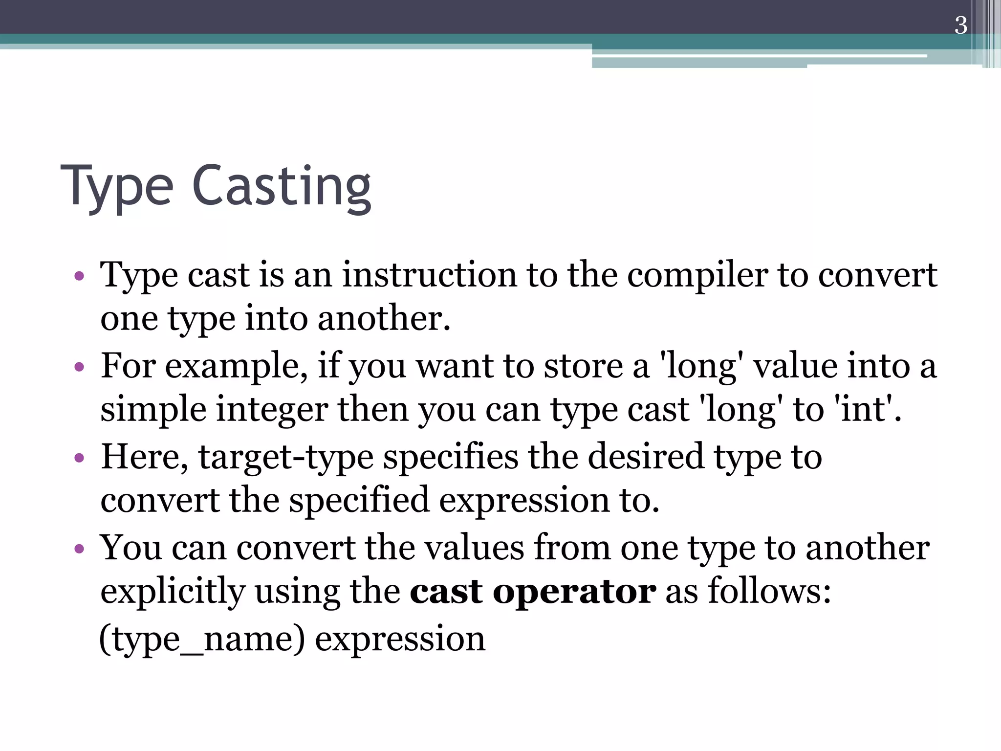 Type Casting
• Type cast is an instruction to the compiler to convert
one type into another.
• For example, if you want to store a 'long' value into a
simple integer then you can type cast 'long' to 'int'.
• Here, target-type specifies the desired type to
convert the specified expression to.
• You can convert the values from one type to another
explicitly using the cast operator as follows:
(type_name) expression
3
 