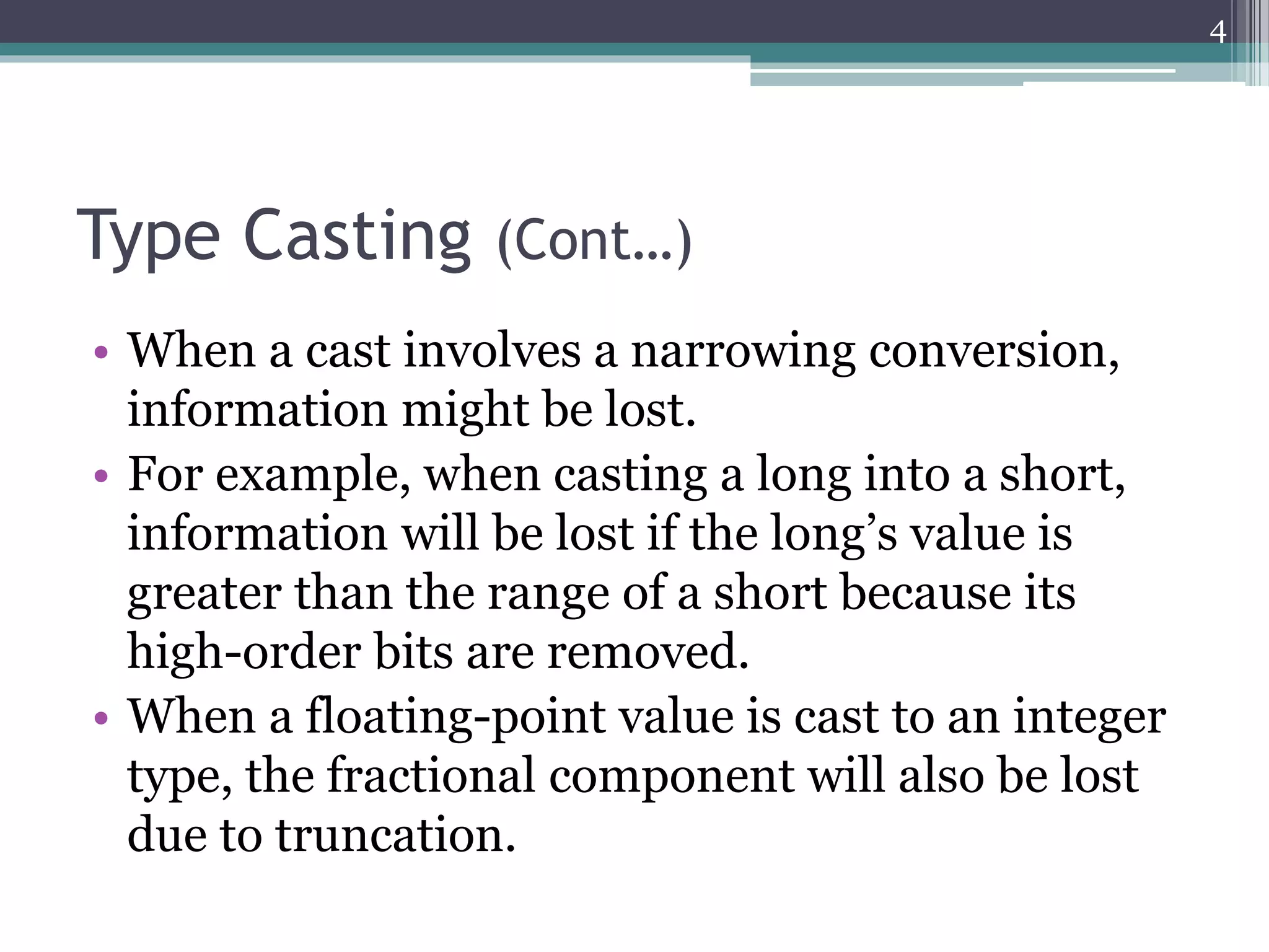 Type Casting (Cont…)
• When a cast involves a narrowing conversion,
information might be lost.
• For example, when casting a long into a short,
information will be lost if the long’s value is
greater than the range of a short because its
high-order bits are removed.
• When a floating-point value is cast to an integer
type, the fractional component will also be lost
due to truncation.
4
 