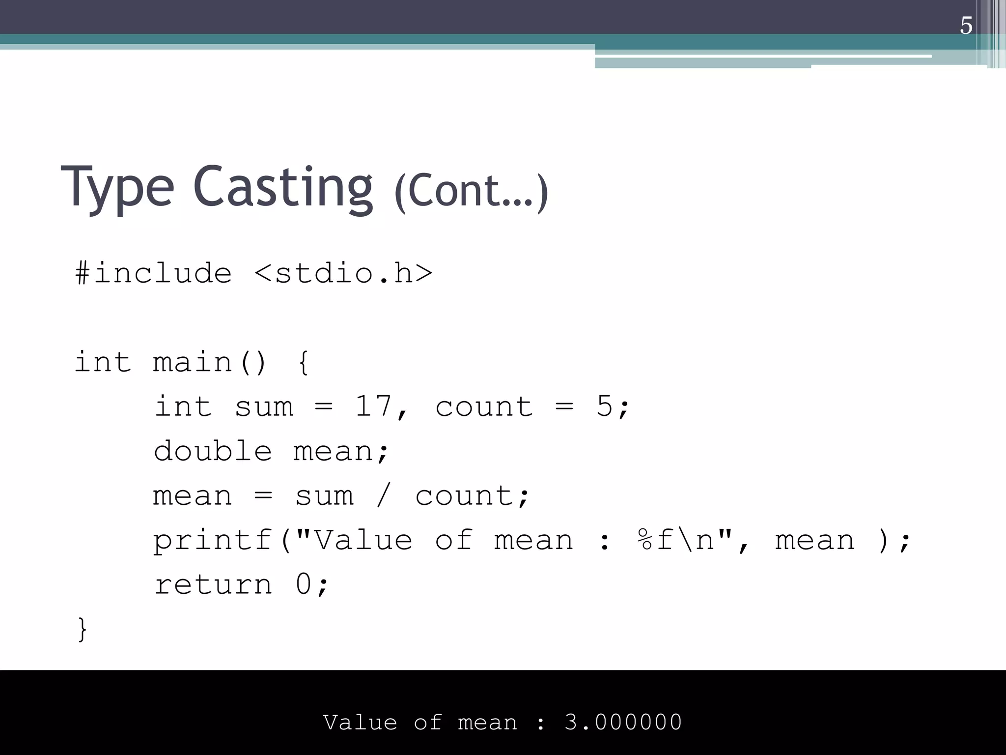 Type Casting (Cont…)
#include <stdio.h>
int main() {
int sum = 17, count = 5;
double mean;
mean = sum / count;
printf("Value of mean : %fn", mean );
return 0;
}
5
Value of mean : 3.000000
 