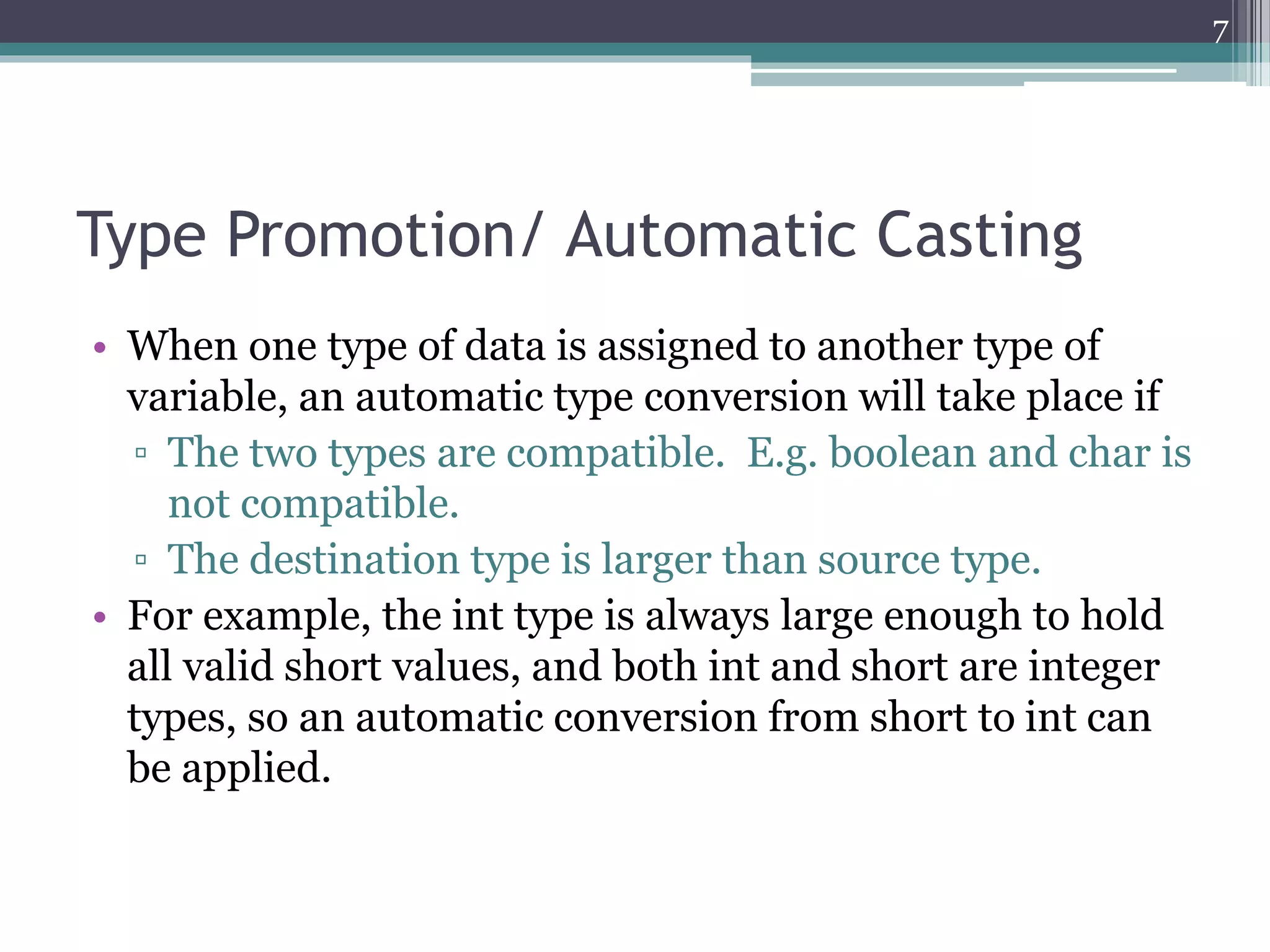 Type Promotion/ Automatic Casting
• When one type of data is assigned to another type of
variable, an automatic type conversion will take place if
▫ The two types are compatible. E.g. boolean and char is
not compatible.
▫ The destination type is larger than source type.
• For example, the int type is always large enough to hold
all valid short values, and both int and short are integer
types, so an automatic conversion from short to int can
be applied.
7
 