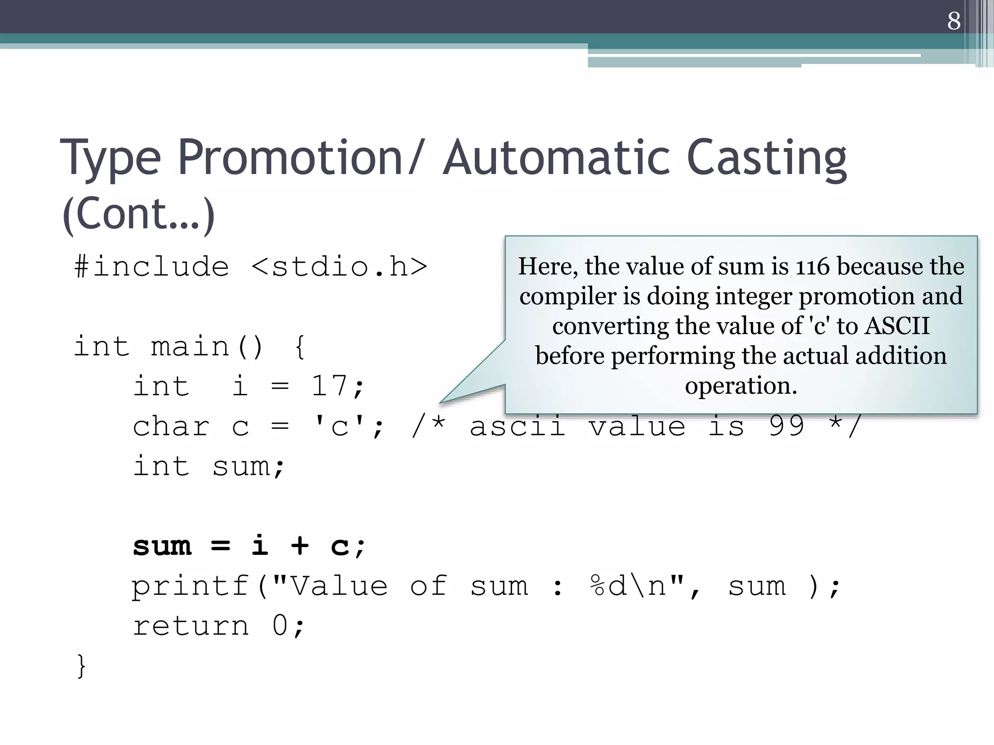 Type Promotion/ Automatic Casting
(Cont…)
#include <stdio.h>
int main() {
int i = 17;
char c = 'c'; /* ascii value is 99 */
int sum;
sum = i + c;
printf("Value of sum : %dn", sum );
return 0;
}
8
Here, the value of sum is 116 because the
compiler is doing integer promotion and
converting the value of 'c' to ASCII
before performing the actual addition
operation.
 