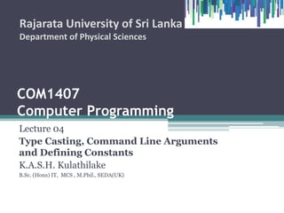 COM1407
Computer Programming
Lecture 04
Type Casting, Command Line Arguments
and Defining Constants
K.A.S.H. Kulathilake
B.Sc. (Hons) IT, MCS , M.Phil., SEDA(UK)
Rajarata University of Sri Lanka
Department of Physical Sciences
1
 