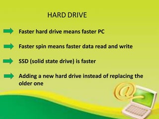 HARD DRIVE
Faster hard drive means faster PC
Faster spin means faster data read and write
SSD (solid state drive) is faster
Adding a new hard drive instead of replacing the
older one
 