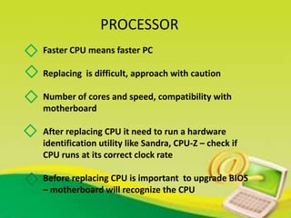 PROCESSOR
Faster CPU means faster PC
Replacing is difficult, approach with caution
Number of cores and speed, compatibility with
motherboard
After replacing CPU it need to run a hardware
identification utility like Sandra, CPU-Z – check if
CPU runs at its correct clock rate
Before replacing CPU is important to upgrade BIOS
– motherboard will recognize the CPU
 