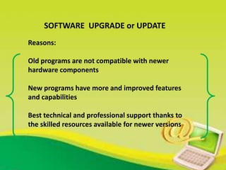 SOFTWARE UPGRADE or UPDATE
Reasons:
Old programs are not compatible with newer
hardware components
New programs have more and improved features
and capabilities
Best technical and professional support thanks to
the skilled resources available for newer versions
 