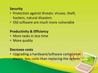 Security
• Protection against threats: viruses, theft,
hackers, natural disasters
• Old software are much more vulnerable
Productivity & Efficiency
• More tasks in less time
• More quality
Decrease costs
• Upgrading a hardware/software component
means less costs than replacing the system
 