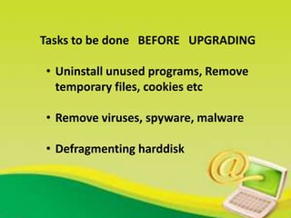 Tasks to be done BEFORE UPGRADING
• Uninstall unused programs, Remove
temporary files, cookies etc
• Remove viruses, spyware, malware
• Defragmenting harddisk
 