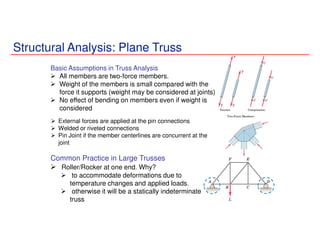 Structural Analysis: Plane Truss
Basic Assumptions in Truss Analysis
All members are two-force members.
Weight of the members is small compared with the
force it supports (weight may be considered at joints)
No effect of bending on members even if weight is
considered
External forces are applied at the pin connections
Welded or riveted connections
Pin Joint if the member centerlines are concurrent at the
joint
Common Practice in Large Trusses
Roller/Rocker at one end. Why?
to accommodate deformations due to
temperature changes and applied loads.
otherwise it will be a statically indeterminate
truss
 