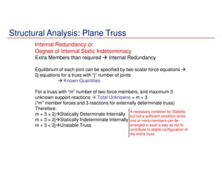 Structural Analysis: Plane Truss
Internal Redundancy or
Degree of Internal Static Indeterminacy
Extra Members than required Internal Redundancy
Equilibrium of each joint can be specified by two scalar force equations
2j equations for a truss with “j” number of joints
Known Quantities
For a truss with “m” number of two force members, and maximum 3
unknown support reactions Total Unknowns = m + 3
(“m” member forces and 3 reactions for externally determinate truss)
Therefore:
m + 3 = 2j Statically Determinate Internally
m + 3 > 2j Statically Indeterminate Internally
m + 3 < 2j Unstable Truss
A necessary condition for Stability
but not a sufficient condition since
one or more members can be
arranged in such a way as not to
contribute to stable configuration of
the entire truss
 
