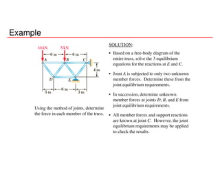 Example
Using the method of joints, determine
the force in each member of the truss.
SOLUTION:
• Based on a free-body diagram of the
entire truss, solve the 3 equilibrium
equations for the reactions at E and C.
• Joint A is subjected to only two unknown
member forces. Determine these from the
joint equilibrium requirements.
• In succession, determine unknown
member forces at joints D, B, and E from
joint equilibrium requirements.
• All member forces and support reactions
are known at joint C. However, the joint
equilibrium requirements may be applied
to check the results.
 