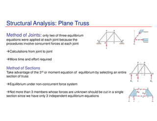 Structural Analysis: Plane Truss
Method of Joints: only two of three equilibrium
equations were applied at each joint because the
procedures involve concurrent forces at each joint
Calculations from joint to joint
More time and effort required
Method of Sections
Take advantage of the 3rd or moment equation of equilibrium by selecting an entire
section of truss
Equilibrium under non-concurrent force system
Not more than 3 members whose forces are unknown should be cut in a single
section since we have only 3 independent equilibrium equations
 