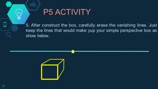 P5 ACTIVITY
12
5. After construct the box, carefully erase the vanishing lines. Just
keep the lines that would make yup your simple perspective box as
show below.
 