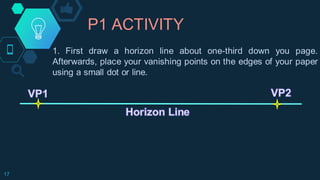 P1 ACTIVITY
17
1. First draw a horizon line about one-third down you page.
Afterwards, place your vanishing points on the edges of your paper
using a small dot or line.
 