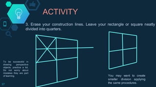 ACTIVITY
27
3. Erase your construction lines. Leave your rectangle or square neatly
divided into quarters.
You may want to create
smaller division applying
the same procedures.
To be successful in
drawing perspective
objects, practice a lot.
Do not worry about
mistakes they are part
of learning.
 