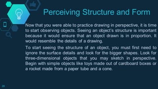 Perceiving Structure and Form
28
Now that you were able to practice drawing in perspective, it is time
to start observing objects. Seeing an object’s structure is important
because it would ensure that an object drawn is in proportion. It
would resemble the details of a drawing.
To start seeing the structure of an object, you must first need to
ignore the surface details and look for the bigger shapes. Look for
three-dimensional objects that you may sketch in perspective.
Begin with simple objects like toys made out of cardboard boxes or
a rocket made from a paper tube and a cone.
 