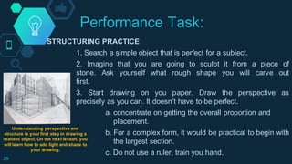 Performance Task:
29
STRUCTURING PRACTICE
1. Search a simple object that is perfect for a subject.
2. Imagine that you are going to sculpt it from a piece of
stone. Ask yourself what rough shape you will carve out
first.
3. Start drawing on you paper. Draw the perspective as
precisely as you can. It doesn’t have to be perfect.
a. concentrate on getting the overall proportion and
placement.
b. For a complex form, it would be practical to begin with
the largest section.
c. Do not use a ruler, train you hand.
Understanding perspective and
structure is your first step in drawing a
realistic object. On the next lesson, you
will learn how to add light and shade to
your drawing.
 