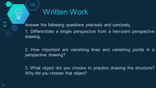 Written Work
31
Answer the following questions precisely and concisely.
1. Differentiate a single perspective from a two-point perspective
drawing.
2. How important are vanishing lines and vanishing points in a
perspective drawing?
3. What object did you choose to practice drawing the structure?
Why did you choose that object?
 