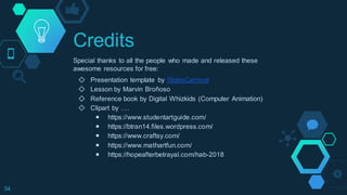 Credits
Special thanks to all the people who made and released these
awesome resources for free:
◇ Presentation template by SlidesCarnival
◇ Lesson by Marvin Broñoso
◇ Reference book by Digital Whizkids (Computer Animation)
◇ Clipart by ….
￭ https://www.studentartguide.com/
￭ https://btran14.files.wordpress.com/
￭ https://www.craftsy.com/
￭ https://www.mathartfun.com/
￭ https://hopeafterbetrayal.com/hab-2018
34
 