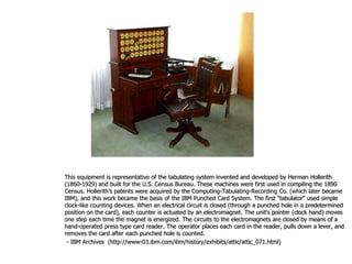 This equipment is representative of the tabulating system invented and developed by Herman Hollerith
(1860-1929) and built for the U.S. Census Bureau. These machines were first used in compiling the 1890
Census. Hollerith's patents were acquired by the Computing-Tabulating-Recording Co. (which later became
IBM), and this work became the basis of the IBM Punched Card System. The first "tabulator" used simple
clock-like counting devices. When an electrical circuit is closed (through a punched hole in a predetermined
position on the card), each counter is actuated by an electromagnet. The unit's pointer (clock hand) moves
one step each time the magnet is energized. The circuits to the electromagnets are closed by means of a
hand-operated press type card reader. The operator places each card in the reader, pulls down a lever, and
removes the card after each punched hole is counted.
- IBM Archives (http://www-03.ibm.com/ibm/history/exhibits/attic/attic_071.html)
 