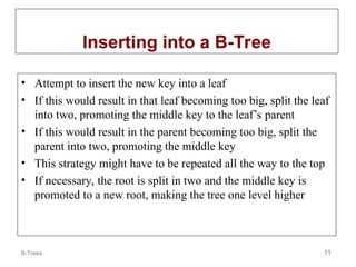 B-Trees 11
Inserting into a B-Tree
• Attempt to insert the new key into a leaf
• If this would result in that leaf becoming too big, split the leaf
into two, promoting the middle key to the leaf’s parent
• If this would result in the parent becoming too big, split the
parent into two, promoting the middle key
• This strategy might have to be repeated all the way to the top
• If necessary, the root is split in two and the middle key is
promoted to a new root, making the tree one level higher
 