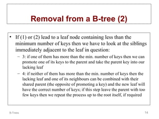 B-Trees 14
Removal from a B-tree (2)
• If (1) or (2) lead to a leaf node containing less than the
minimum number of keys then we have to look at the siblings
immediately adjacent to the leaf in question:
– 3: if one of them has more than the min. number of keys then we can
promote one of its keys to the parent and take the parent key into our
lacking leaf
– 4: if neither of them has more than the min. number of keys then the
lacking leaf and one of its neighbours can be combined with their
shared parent (the opposite of promoting a key) and the new leaf will
have the correct number of keys; if this step leave the parent with too
few keys then we repeat the process up to the root itself, if required
 