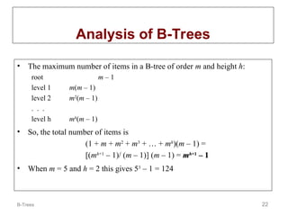 B-Trees 22
Analysis of B-Trees
• The maximum number of items in a B-tree of order m and height h:
root m – 1
level 1 m(m – 1)
level 2 m2
(m – 1)
. . .
level h mh
(m – 1)
• So, the total number of items is
(1 + m + m2
+ m3
+ … + mh
)(m – 1) =
[(mh+1
– 1)/ (m – 1)] (m – 1) = m
mh
h+1
+1
– 1
– 1
• When m = 5 and h = 2 this gives 53
– 1 = 124
 