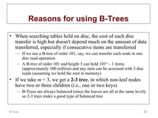 B-Trees 23
Reasons for using B-Trees
• When searching tables held on disc, the cost of each disc
transfer is high but doesn't depend much on the amount of data
transferred, especially if consecutive items are transferred
– If we use a B-tree of order 101, say, we can transfer each node in one
disc read operation
– A B-tree of order 101 and height 3 can hold 1014
– 1 items
(approximately 100 million) and any item can be accessed with 3 disc
reads (assuming we hold the root in memory)
• If we take m = 3, we get a 2-3 tree, in which non-leaf nodes
have two or three children (i.e., one or two keys)
– B-Trees are always balanced (since the leaves are all at the same level),
so 2-3 trees make a good type of balanced tree
 