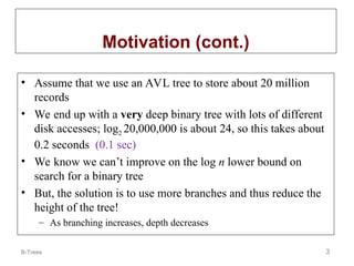 B-Trees 3
Motivation (cont.)
• Assume that we use an AVL tree to store about 20 million
records
• We end up with a very deep binary tree with lots of different
disk accesses; log2 20,000,000 is about 24, so this takes about
0.2 seconds (0.1 sec)
• We know we can’t improve on the log n lower bound on
search for a binary tree
• But, the solution is to use more branches and thus reduce the
height of the tree!
– As branching increases, depth decreases
 