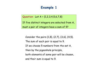 Example 1

Question: Let A = {1,2,3,4,5,6,7,8}

If five distinct integers are selected from A,
must a pair of integers have a sum of 9?



  Consider the pairs {1,8}, {2,7}, {3,6}, {4,5}.
  The sum of each pair is equal to 9.
  If we choose 5 numbers from the set A,
  then by the pigeonhole principle,
  both elements of some pair will be chosen,
  and their sum is equal to 9.
 