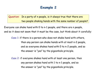 Example 2

   Question: In a party of n people, is it always true that there are
               two people shaking hands with the same number of people?

Everyone can shake hand with 0 to n-1 people, and there are n people,
and so it does not seem that it must be the case, but think about it carefully:

      Case 1: if there is a person who does not shake hand with others,
               then any person can shake hands with at most n-2 people,
               and so everyone shakes hand with 0 to n-2 people, and so
               the answer is “yes” by the pigeonhole principle.


      Case 2: if everyone shakes hand with at least one person, then
               any person shakes hand with 1 to n-1 people, and so
               the answer is “yes” by the pigeonhole principle.
 