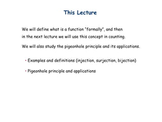 This Lecture


We will define what is a function “formally”, and then
in the next lecture we will use this concept in counting.

We will also study the pigeonhole principle and its applications.


 • Examples and definitions (injection, surjection, bijection)

 • Pigeonhole principle and applications
 