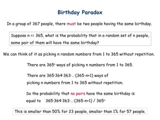 Birthday Paradox

  In a group of 367 people, there must be two people having the same birthday.

    Suppose n <= 365, what is the probability that in a random set of n people,
    some pair of them will have the same birthday?

We can think of it as picking n random numbers from 1 to 365 without repetition.

            There are 365n ways of picking n numbers from 1 to 365.

            There are 365·364·363·…·(365-n+1) ways of
            picking n numbers from 1 to 365 without repetition.

            So the probability that no pairs have the same birthday is
            equal to   365·364·363·…·(365-n+1) / 365 n

      This is smaller than 50% for 23 people, smaller than 1% for 57 people.
 