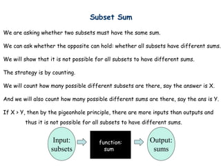 Subset Sum

We are asking whether two subsets must have the same sum.

We can ask whether the opposite can hold: whether all subsets have different sums.

We will show that it is not possible for all subsets to have different sums.

The strategy is by counting.

We will count how many possible different subsets are there, say the answer is X.

And we will also count how many possible different sums are there, say the ans is Y.

If X > Y, then by the pigeonhole principle, there are more inputs than outputs and
        thus it is not possible for all subsets to have different sums.


                    Input:            function:           Output:
                   subsets              sum                sums
 
