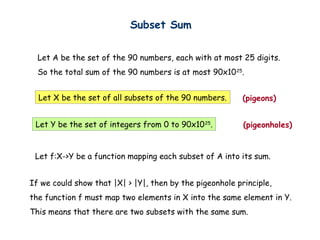 Subset Sum


  Let A be the set of the 90 numbers, each with at most 25 digits.
  So the total sum of the 90 numbers is at most 90x10 25.


  Let X be the set of all subsets of the 90 numbers.      (pigeons)


 Let Y be the set of integers from 0 to 90x10 25.         (pigeonholes)


 Let f:X->Y be a function mapping each subset of A into its sum.


If we could show that |X| > |Y|, then by the pigeonhole principle,
the function f must map two elements in X into the same element in Y.
This means that there are two subsets with the same sum.
 