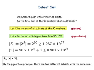 Subset Sum


             90 numbers, each with at most 25 digits.
             So the total sum of the 90 numbers is at most 90x10 25


       Let X be the set of all subsets of the 90 numbers.    (pigeons)


       Let Y be the set of integers from 0 to 90x10 25.      (pigeonholes)




So, |X| > |Y|.

By the pigeonhole principle, there are two different subsets with the same sum.
 