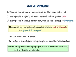 Club vs Strangers

Let’s agree that given any two people, either they have met or not.

If every people in a group has met, then we’ll call the group a club.

If every people in a group has not met, then we’ll call a group of strangers.


 Theorem: Every collection of 6 people includes a club of 3 people,
             or a group of 3 strangers.


 Let x be one of the six people.

 By the (generalized) pigeonhole principle, we have the following claim.

 Claim: Among the remaining 5 people, either 3 of them have met x,
        or 3 of them have not met x.
 