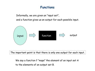 Functions

     Informally, we are given an “input set”,
     and a function gives us an output for each possible input.




     input                  function                  output




The important point is that there is only one output for each input.


    We say a function f “maps” the element of an input set A
    to the elements of an output set B.
 