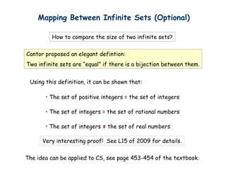 Mapping Between Infinite Sets (Optional)

         How to compare the size of two infinite sets?


Cantor proposed an elegant defintion:
Two infinite sets are “equal” if there is a bijection between them.


 Using this definition, it can be shown that:

       • The set of positive integers = the set of integers

       • The set of integers = the set of rational numbers

       • The set of integers ≠ the set of real numbers

      Very interesting proof! See L15 of 2009 for details.


The idea can be applied to CS, see page 453-454 of the textbook.
 