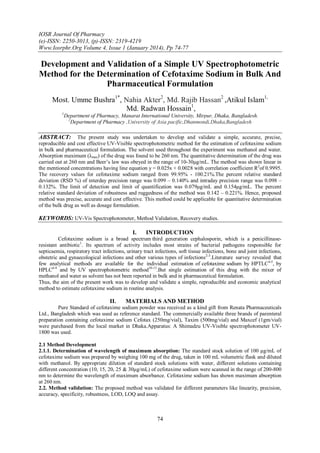 IOSR Journal Of Pharmacy
(e)-ISSN: 2250-3013, (p)-ISSN: 2319-4219
Www.Iosrphr.Org Volume 4, Issue 1 (January 2014), Pp 74-77

Development and Validation of a Simple UV Spectrophotometric
Method for the Determination of Cefotaxime Sodium in Bulk And
Pharmaceutical Formulation
Most. Umme Bushra1*, Nahia Akter2, Md. Rajib Hassan2 ,Atikul Islam1,
Md. Radwan Hossain1,
1

Department of Pharmacy, Manarat International University, Mirpur, Dhaka, Bangladesh.
2
Department of Pharmacy ,University of Asia pacific,Dhanmondi,Dhaka,Bangladesh

ABSTRACT:

The present study was undertaken to develop and validate a simple, accurate, precise,
reproducible and cost effective UV-Visible spectrophotometric method for the estimation of cefotaxime sodium
in bulk and pharmaceutical formulation. The solvent used throughout the experiment was methanol and water.
Absorption maximum (λmax) of the drug was found to be 260 nm. The quantitative determination of the drug was
carried out at 260 nm and Beer’s law was obeyed in the range of 10-30μg/mL. The method was shown linear in
the mentioned concentrations having line equation y = 0.025x + 0.0028 with correlation coefficient R2of 0.9995.
The recovery values for cefotaxime sodium ranged from 99.95% - 100.21%.The percent relative standard
deviation (RSD %) of interday precision range was 0.099 – 0.140% and intraday precision range was 0.098 –
0.132%. The limit of detection and limit of quantification was 0.079μg/mL and 0.154μg/mL. The percent
relative standard deviation of robustness and ruggedness of the method was 0.142 – 0.221%. Hence, proposed
method was precise, accurate and cost effective. This method could be applicable for quantitative determination
of the bulk drug as well as dosage formulation.

KEYWORDS: UV-Vis Spectrophotometer, Method Validation, Recovery studies.
I.

INTRODUCTION

Cefotaxime sodium is a broad spectrum third generation cephalosporin, which is a penicillinaseresistant antibiotic1. Its spectrum of activity includes most strains of bacterial pathogens responsible for
septicaemia, respiratory tract infections, urinary tract infections, soft tissue infections, bone and joint infections,
obstetric and gynaecological infections and other various types of infections2-3.Literature survey revealed that
few analytical methods are available for the individual estimation of cefotaxime sodium by HPTLC4-5, by
HPLC6-9 and by UV spectrophotometric method10-13.But single estimation of this drug with the mixer of
methanol and water as solvent has not been reported in bulk and in pharmaceutical formulation.
Thus, the aim of the present work was to develop and validate a simple, reproducible and economic analytical
method to estimate cefotaxime sodium in routine analysis.

II.

MATERIALS AND METHOD

Pure Standard of cefotaxime sodium powder was received as a kind gift from Renata Pharmaceuticals
Ltd., Bangladesh which was used as reference standard. The commercially available three brands of parenteral
preparation containing cefotaxime sodium Cefotax (250mg/vial), Taxim (500mg/vial) and Maxcef (1gm/vial)
were purchased from the local market in Dhaka.Apparatus: A Shimadzu UV-Visible spectrophotometer UV1800 was used.
2.1 Method Development
2.1.1. Determination of wavelength of maximum absorption: The standard stock solution of 100 μg/mL of
cefotaxime sodium was prepared by weighing 100 mg of the drug, taken in 100 mL volumetric flask and diluted
with methanol. By appropriate dilution of standard stock solutions with water, different solutions containing
different concentration (10, 15, 20, 25 & 30μg/mL) of cefotaxime sodium were scanned in the range of 200-800
nm to determine the wavelength of maximum absorbance. Cefotaxime sodium has shown maximum absorption
at 260 nm.
2.2. Method validation: The proposed method was validated for different parameters like linearity, precision,
accuracy, specificity, robustness, LOD, LOQ and assay.

74

 