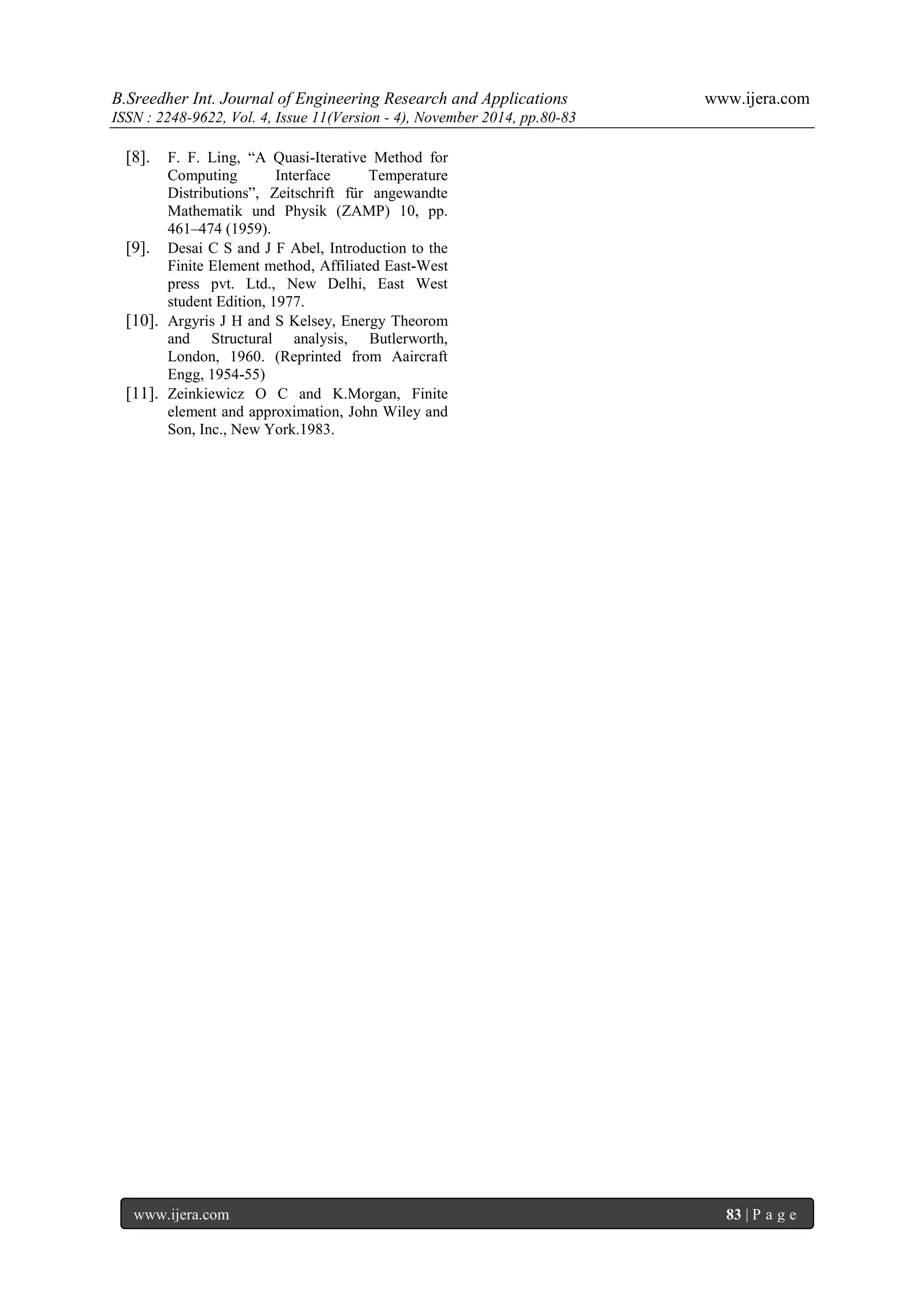 B.Sreedher Int. Journal of Engineering Research and Applications www.ijera.com 
ISSN : 2248-9622, Vol. 4, Issue 11(Version - 4), November 2014, pp.80-83 
www.ijera.com 83 | P a g e 
[8]. F. F. Ling, ―A Quasi-Iterative Method for Computing Interface Temperature Distributions‖, Zeitschrift für angewandte Mathematik und Physik (ZAMP) 10, pp. 461–474 (1959). 
[9]. Desai C S and J F Abel, Introduction to the Finite Element method, Affiliated East-West press pvt. Ltd., New Delhi, East West student Edition, 1977. 
[10]. Argyris J H and S Kelsey, Energy Theorom and Structural analysis, Butlerworth, London, 1960. (Reprinted from Aaircraft Engg, 1954-55) 
[11]. Zeinkiewicz O C and K.Morgan, Finite element and approximation, John Wiley and Son, Inc., New York.1983. 
