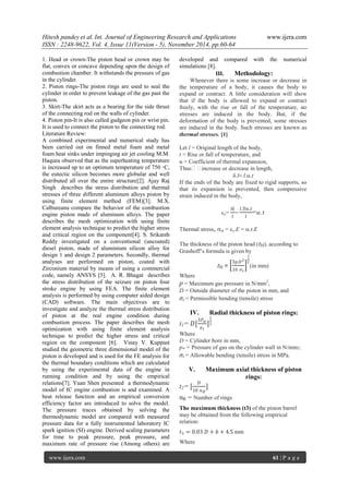 Hitesh pandey et al. Int. Journal of Engineering Research and Applications www.ijera.com 
ISSN : 2248-9622, Vol. 4, Issue 11(Version - 5), November 2014, pp.60-64 
www.ijera.com 61 | P a g e 
1. Head or crown-The piston head or crown may be flat, convex or concave depending upon the design of combustion chamber. It withstands the pressure of gas in the cylinder. 2. Piston rings-The piston rings are used to seal the cylinder in order to prevent leakage of the gas past the piston. 3. Skirt-The skirt acts as a bearing for the side thrust of the connecting rod on the walls of cylinder. 4. Piston pin-It is also called gudgeon pin or wrist pin. It is used to connect the piston to the connecting rod. Literature Review: 
A combined experimental and numerical study has been carried out on finned metal foam and metal foam heat sinks under impinging air jet cooling M.M. Haquea observed that as the superheating temperature is increased up to an optimum temperature of 750 ◦C, the eutectic silicon becomes more globular and well distributed all over the entire structure[2]. Ajay Raj Singh describes the stress distribution and thermal stresses of three different aluminum alloys piston by using finite element method (FEM)[3]. M.X. Calbureanu compare the behavior of the combustion engine piston made of aluminum alloys. The paper describes the mesh optimization with using finite element analysis technique to predict the higher stress and critical region on the component[4]. S. Srikanth Reddy investigated on a conventional (uncoated) diesel piston, made of aluminium silicon alloy for design 1 and design 2 parameters. Secondly, thermal analyses are performed on piston, coated with Zirconium material by means of using a commercial code, namely ANSYS [5]. A. R. Bhagat describes the stress distribution of the seizure on piston four stroke engine by using FEA. The finite element analysis is performed by using computer aided design (CAD) software. The main objectives are to investigate and analyze the thermal stress distribution of piston at the real engine condition during combustion process. The paper describes the mesh optimization with using finite element analysis technique to predict the higher stress and critical region on the component [6]. Vinay V. Kuppast studied the geometric three dimensional model of the piston is developed and is used for the FE analysis for the thermal boundary conditions which are calculated by using the experimental data of the engine in running condition and by using the empirical relations[7]. Yuan Shen presented a thermodynamic model of IC engine combustion is and examined. A heat release function and an empirical conversion efficiency factor are introduced to solve the model. The pressure traces obtained by solving the thermodynamic model are compared with measured pressure data for a fully instrumented laboratory IC spark ignition (SI) engine. Derived scaling parameters for time to peak pressure, peak pressure, and maximum rate of pressure rise (Among others) are developed and compared with the numerical simulations [8]. 
III. Methodology: 
Whenever there is some increase or decrease in the temperature of a body, it causes the body to expand or contract. A little consideration will show that if the body is allowed to expand or contract freely, with the rise or fall of the temperature, no stresses are induced in the body. But, if the deformation of the body is prevented, some stresses are induced in the body. Such stresses are known as thermal stresses. [1] Let l = Original length of the body, t = Rise or fall of temperature, and α= Coefficient of thermal expansion, Thus increase or decrease in length, llt If the ends of the body are fixed to rigid supports, so that its expansion is prevented, then compressive strain induced in the body, c= 푙 푙 = 푙.α.푡 푙 =훼.푡 Thermal stress, th = c.E = .t.E The thickness of the piston head (tH), according to Grashoff’s formula is given by tH = 3푝퐷216 휎푡 12(in mm) Where p = Maximum gas pressure in N/mm2, D = Outside diameter of the piston in mm, and σt = Permissible bending (tensile) stress 
IV. Radial thickness of piston rings: 
t1= 퐷[ 3푃푤 휎푡 ] 12 Where D = Cylinder bore in mm, pw = Pressure of gas on the cylinder wall in N/mm2. σt = Allowable bending (tensile) stress in MPa. 
V. Maximum axial thickness of piston rings: 
t2= [ 퐷 10 푛푅 ] nR = Number of rings The maximum thickness (t3) of the piston barrel may be obtained from the following empirical relation: 푡3=0.03 퐷+푏+4.5 mm 
Where  