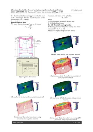 Hitesh pandey et al. Int. Journal of Engineering Research and Applications www.ijera.com 
ISSN : 2248-9622, Vol. 4, Issue 11(Version - 5), November 2014, pp.60-64 
www.ijera.com 62 | P a g e 
b = Radial depth of piston ring groove which is taken as 0.4 mm larger than the radial thickness of the piston ring t1 = t1 + 0.4 mm Length of piston skirt: We know that maximum gas load on the piston, 푃=푝 휋퐷24 
Maximum side thrust on the cylinder, R =P/10 Where p = Maximum gas pressure in N/mm2, and D =Cylinder bore in mm. The side thrust (R) is also given by R =Bearing pressure × Projected bearing area of the piston skirt = pb × D × l 
Where l = Length of the piston skirt in mm. 
Figure2: geometry of the piston 
Figure: piston dimensions 
Thermal stress in structural steel as piston material 
Displacement due to thermal stresses using structural steel as piston material 
Thermal stress in Cast iron as piston material 
Displacement due to thermal stresses using cast iron as piston material 
Thermal stress A2618 Aluminium Alloy as piston material 
Displacement due to thermal stresses using A2618 Aluminium Alloy as piston material  