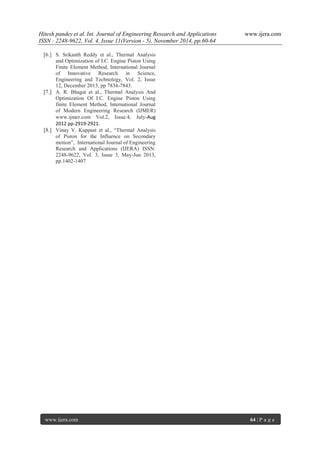Hitesh pandey et al. Int. Journal of Engineering Research and Applications www.ijera.com 
ISSN : 2248-9622, Vol. 4, Issue 11(Version - 5), November 2014, pp.60-64 
www.ijera.com 64 | P a g e 
[6.] S. Srikanth Reddy et al., Thermal Analysis and Optimization of I.C. Engine Piston Using Finite Element Method, International Journal of Innovative Research in Science, Engineering and Technology, Vol. 2, Issue 12, December 2013, pp 7834-7843. 
[7.] A. R. Bhagat et al., Thermal Analysis And Optimization Of I.C. Engine Piston Using finite Element Method, International Journal of Modern Engineering Research (IJMER) www.ijmer.com Vol.2, Issue.4, July-Aug 2012 pp-2919-2921. 
[8.] Vinay V. Kuppast et al., “Thermal Analysis of Piston for the Influence on Secondary motion”, International Journal of Engineering Research and Applications (IJERA) ISSN: 2248-9622, Vol. 3, Issue 3, May-Jun 2013, pp.1402-1407 