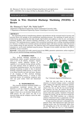 Ms. Sharanya S. Nair Int. Journal of Engineering Research and Applications www.ijera.com
ISSN : 2248-9622, Vol. 4, Issue 12( Part 1), December 2014, pp.71-76
www.ijera.com 71 | P a g e
Trends in Wire Electrical Discharge Machining (WEDM): A
Review
Ms. Sharanya S. Nair*, Ms. Nehal Joshi**
*Department of Mechanical Engineering, Gujarat Technological University, India
** Department of Mechanical Engineering, Gujarat Technological University, India
ABSTRACT
The exponential growth of manufacturing industries and production and the increased need of accuracy and
precision throws the spotlight on the nontraditional machining processes. The machining of metals and non-
metals having special properties like high strength, high hardness and toughness is done by non- conventional
machining methods. Wire electrical discharge machining is one of the earliest non-traditional machining
processes. This machining process competes with conventional machining such as milling, broaching, grinding
etc. However, its ability to cut extremely intricate and delicate shapes with utmost accuracy makes this process
most suitable among all other processes. The otherwise hard to be machined materials like carbides, tungsten,
zirconium etc. can be easily machined using this process. This paper reviews notable work done in the field of
WEDM by various researchers.
Keywords - cutting speed, kerf width, material removal rate (MRR), parametric optimization, surface roughness
(Ra), and wire electrical discharge machining (WEDM)
I. INTRODUCTION
Wire electrical discharge machining is a
nontraditional widely accepted machining process
used in tool & die industry, aerospace, surgical,
automotive, nuclear industries because of its
capability to cut materials having intricate profiles,
very hard materials which are difficult to cut by
conventional machining process. The wire electrical
discharge machining is similar to that of electrical
discharge machining (EDM) process, in which there
is no contact between tool and work piece. Because
of the invention of Wire electrical discharge
machining (WEDM) process, it evolved as best
machining process for producing complicate parts
with very good surface finish and dimensional
accuracy.
II. WEDM PROCESS
Wire electrical discharge machining (EDM) is a
non-traditional machining process that uses
electricity to cut any conductive material precisely
and accurately with a thin, electrically charged
copper or brass wire as an electrode. During the wire
EDM process, the wire carries one side of an
electrical charge and the workpiece carries the other
side of the charge.
Fig: 1 Schematic diagram of WEDM process
When the wire gets close to the part, the
attraction of electrical charges creates a controlled
spark, melting and vaporizing microscopic particles
of material. The spark also removes a miniscule
chunk of the wire, so after the wire travels through
the workpiece one time, the machine discards the
used wire and automatically advances new wire. The
process takes place quickly—hundreds of thousands
of sparks per second—but the wire never touches the
workpiece. Wire EDM machines use a dielectric
solution of deionized water to continuously cool and
flush the machining area while EDM is taking place.
In many cases the entire part is submerged in the
dielectric fluid, while high-pressure upper and lower
flushing nozzles clear out microscopic debris from
the surrounding area of the wire during the cutting
process. The fluid also acts as a non-conductive
RESEARCH ARTICLE OPEN ACCESS
 