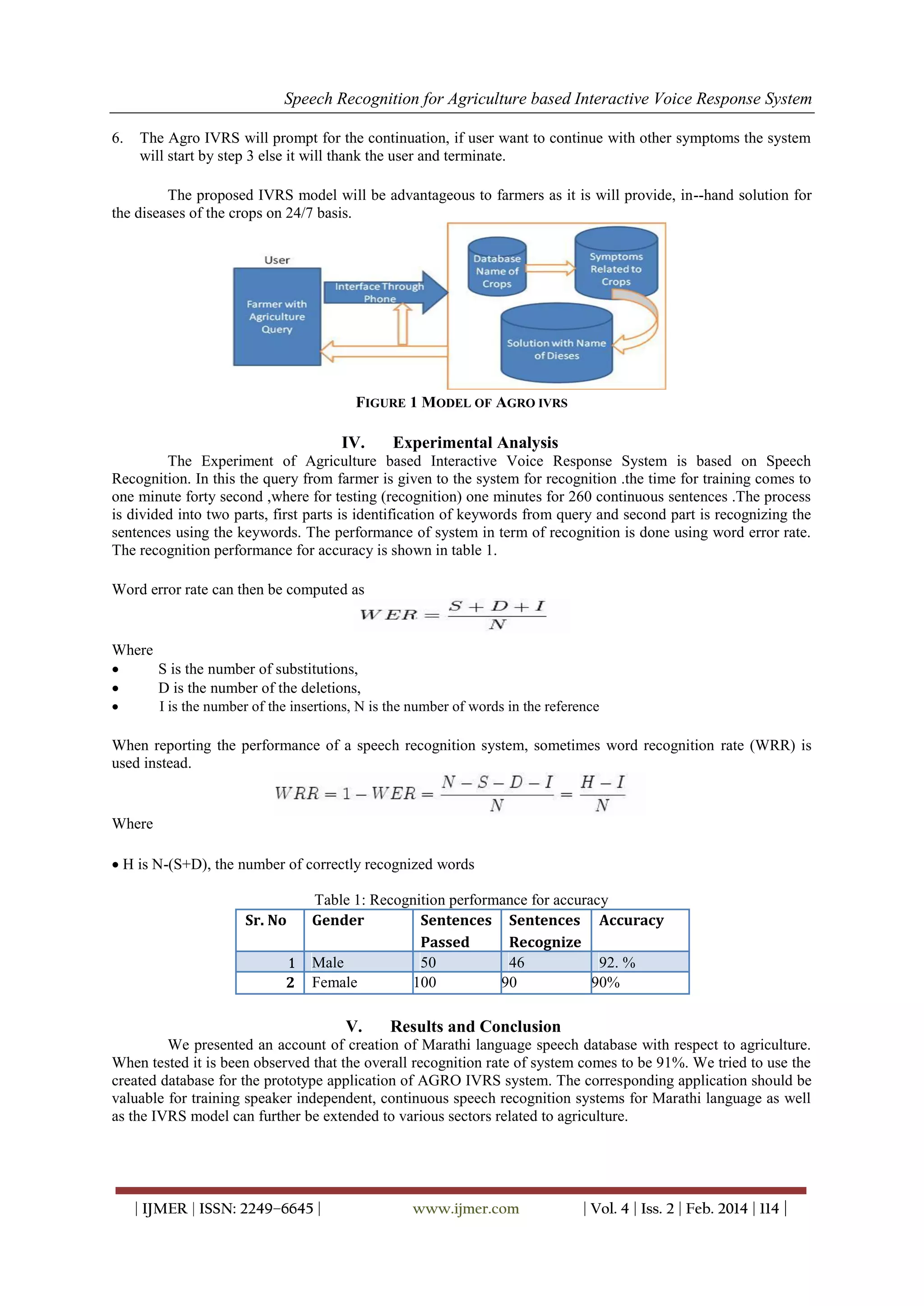 Speech Recognition for Agriculture based Interactive Voice Response System
| IJMER | ISSN: 2249–6645 | www.ijmer.com | Vol. 4 | Iss. 2 | Feb. 2014 | 114 |
6. The Agro IVRS will prompt for the continuation, if user want to continue with other symptoms the system
will start by step 3 else it will thank the user and terminate.
The proposed IVRS model will be advantageous to farmers as it is will provide, in--hand solution for
the diseases of the crops on 24/7 basis.
FIGURE 1 MODEL OF AGRO IVRS
IV. Experimental Analysis
The Experiment of Agriculture based Interactive Voice Response System is based on Speech
Recognition. In this the query from farmer is given to the system for recognition .the time for training comes to
one minute forty second ,where for testing (recognition) one minutes for 260 continuous sentences .The process
is divided into two parts, first parts is identification of keywords from query and second part is recognizing the
sentences using the keywords. The performance of system in term of recognition is done using word error rate.
The recognition performance for accuracy is shown in table 1.
Word error rate can then be computed as
Where
 S is the number of substitutions, 
 D is the number of the deletions, 
 I is the number of the insertions, N is the number of words in the reference 
When reporting the performance of a speech recognition system, sometimes word recognition rate (WRR) is
used instead.
Where
 H is N-(S+D), the number of correctly recognized words
Table 1: Recognition performance for accuracy
Sr. No Gender Sentences Sentences Accuracy
Passed Recognize
1 Male 50 46 92. %
2 Female 100 90 90%
V. Results and Conclusion
We presented an account of creation of Marathi language speech database with respect to agriculture.
When tested it is been observed that the overall recognition rate of system comes to be 91%. We tried to use the
created database for the prototype application of AGRO IVRS system. The corresponding application should be
valuable for training speaker independent, continuous speech recognition systems for Marathi language as well
as the IVRS model can further be extended to various sectors related to agriculture.
 