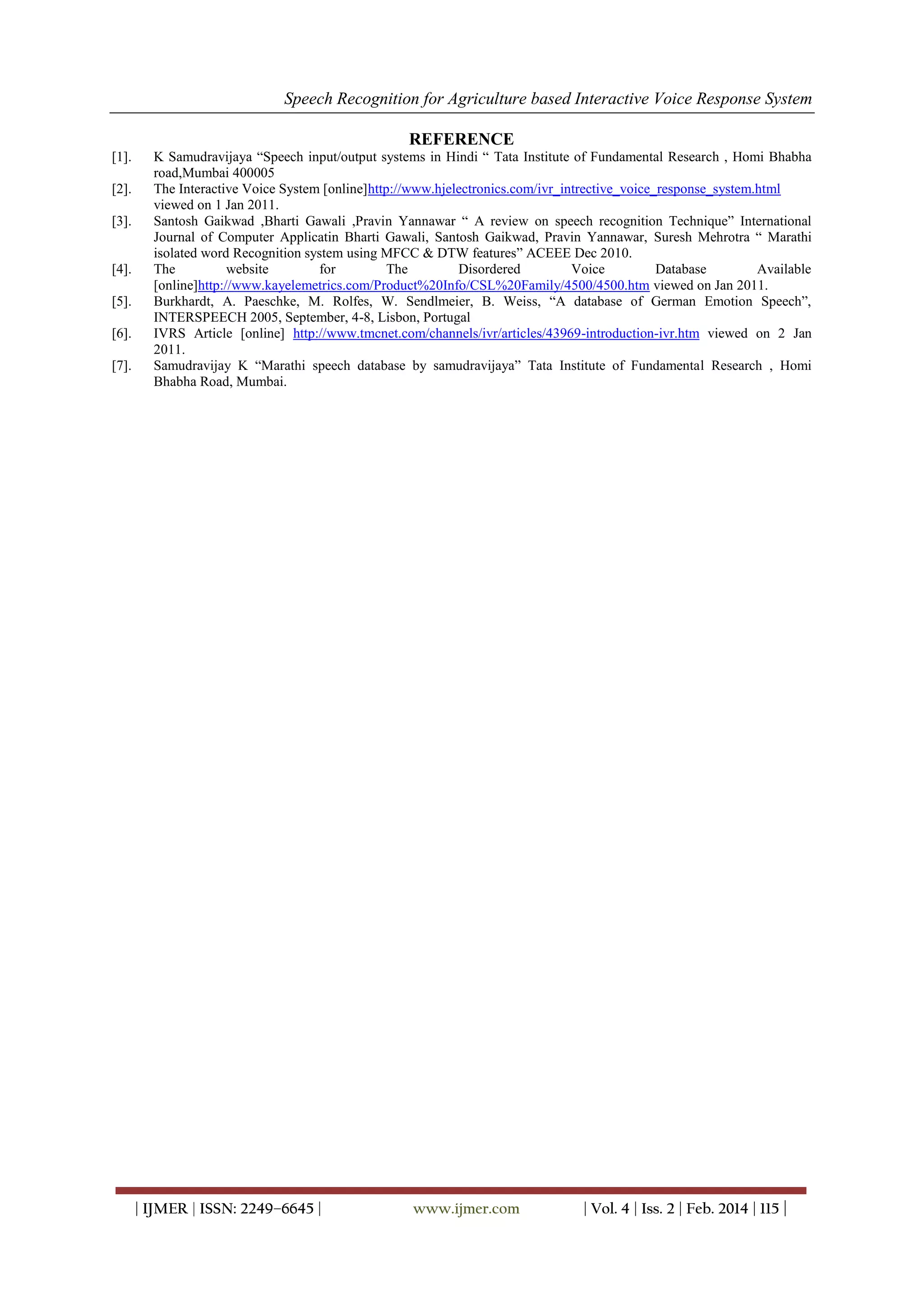 Speech Recognition for Agriculture based Interactive Voice Response System
| IJMER | ISSN: 2249–6645 | www.ijmer.com | Vol. 4 | Iss. 2 | Feb. 2014 | 115 |
REFERENCE
[1]. K Samudravijaya “Speech input/output systems in Hindi “ Tata Institute of Fundamental Research , Homi Bhabha
road,Mumbai 400005
[2]. The Interactive Voice System [online]http://www.hjelectronics.com/ivr_intrective_voice_response_system.html
viewed on 1 Jan 2011.
[3]. Santosh Gaikwad ,Bharti Gawali ,Pravin Yannawar “ A review on speech recognition Technique” International
Journal of Computer Applicatin Bharti Gawali, Santosh Gaikwad, Pravin Yannawar, Suresh Mehrotra “ Marathi
isolated word Recognition system using MFCC & DTW features” ACEEE Dec 2010.
[4]. The website for The Disordered Voice Database Available
[online]http://www.kayelemetrics.com/Product%20Info/CSL%20Family/4500/4500.htm viewed on Jan 2011.
[5]. Burkhardt, A. Paeschke, M. Rolfes, W. Sendlmeier, B. Weiss, “A database of German Emotion Speech”,
INTERSPEECH 2005, September, 4-8, Lisbon, Portugal
[6]. IVRS Article [online] http://www.tmcnet.com/channels/ivr/articles/43969-introduction-ivr.htm viewed on 2 Jan
2011.
[7]. Samudravijay K “Marathi speech database by samudravijaya” Tata Institute of Fundamental Research , Homi
Bhabha Road, Mumbai.
 