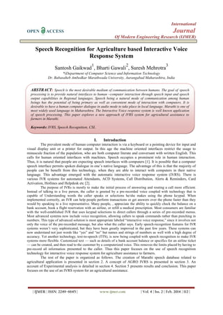 International
OPEN ACCESS Journal
Of Modern Engineering Research (IJMER)
| IJMER | ISSN: 2249–6645 | www.ijmer.com | Vol. 4 | Iss. 2 | Feb. 2014 | 112 |
Speech Recognition for Agriculture based Interactive Voice
Response System
Santosh Gaikwad
1
, Bharti Gawali
2
, Suresh Mehrotra
3
*(Department of Computer Science and Information Technology
Dr. Babasaheb Ambedkar Marathwada University, Aurangabad Maharashtra, India
I. Introduction
The prevalent mode of human computer interaction is via a keyboard or a pointing device for input and
visual display unit or a printer for output. In this age the machine oriented interfaces restrict the usage to
minuscule fraction of the population, who are both computer literate and conversant with written English. This
calls for human oriented interfaces with machines. Speech occupies a prominent role in human interaction.
Thus, it is natural that people are expecting speech interfaces with computers [1]. It is possible that a computer
speech interface permits spoken dialogue in one’s native language. The advantage of this is that the majority of
people can be benefit from this technology, when they are able to interact with computers in their native
language. This advantage emerged with the automatic interactive voice response system (IVRS). There is
various IVR systems for automated Attendants, ACD Systems, Call Distribution, Alerts & Reminders, Card
Activation, Hotlines and Helpdesk etc [2].
The purpose of IVRs is mostly to make the initial process of answering and routing a call more efficient.
Instead of talking to a live person, the caller is greeted by a pre-recorded voice coupled with technology that is
capable of Understanding words the caller speaks or selections he/she makes using the phone keypad. When
implemented correctly, an IVR can help people perform transactions or get answers over the phone faster than they
would by speaking to a live representative. Many people, , appreciate the ability to quickly check the balance on a
bank account, book a flight reservation with an airline, or refill a medical prescription. Most consumers are familiar
with the well-established IVR that uses keypad selections to direct callers through a series of pre-recorded menus.
Most advanced systems now include voice recognition, allowing callers to speak commands rather than punching in
numbers. This type of advanced solution is most appropriate labeled “interactive voice response,” since it involves not
only the voice of the pre-recorded message, but also what the caller says. Early speech-recognition features for IVR
systems weren’t very sophisticated, but they have been greatly improved in the past few years. These systems can
now understand not just words like “yes” and “no” but names and strings of numbers as well with a high degree of
accuracy. Yet another technology, text-to-speech (TTS), is now being coupled with speech recognition to make IVR
systems more flexible. Customized text — such as details of a bank account balance or specifics for an airline ticket
— can be created, and then read to the customer by a computerized voice. This removes the limits placed by having to
pre-record all information presented to the caller. Thus this paper focuses on the use of speech recognition
technology for interactive voice response system for agriculture assistance to farmers.
The rest of the paper is organized as follows. The creation of Marathi speech database related to
agricultural application is presented in section 2. A concept of AGRO IVRS is presented in section 3. An
account of Experimental analysis is detailed in section 4. Section 5 presents results and conclusion. This paper
focuses on the use of an IVRS system for an agricultural assistance.
ABSTRACT: Speech is the most desirable medium of communication between humans. The goal of speech
processing is to provide natural interfaces to human –computer interaction through speech input and speech
output capabilities in Regional languages. Speech being a natural mode of communication among human
beings has the potential of being primary as well as convenient mode of interaction with computers. It is
desirable to have a human computer dialogue in audio mode to take place in local language. Marathi is one of
most widely used language in Maharashtra. The Interactive Voice response system is well known application
of speech processing. This paper explores a new approach of IVRS system for agricultural assistance to
farmers in Marathi.
Keywords: IVRS, Speech Recognition, CSL
 