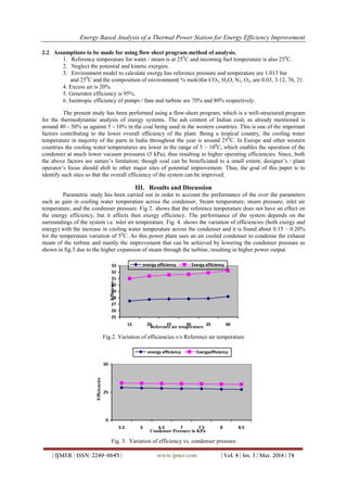Energy Based Analysis of a Thermal Power Station for Energy Efficiency Improvement
| IJMER | ISSN: 2249–6645 | www.ijmer.com | Vol. 4 | Iss. 3 | Mar. 2014 | 74
2.2 Assumptions to be made for using flow sheet program method of analysis.
1. Reference temperature for water / steam is at 250
C and incoming fuel temperature is also 250
C.
2. Neglect the potential and kinetic exergies.
3. Environment model to calculate exergy has reference pressure and temperature are 1.013 bar
and 250
C and the composition of environment( % mole)for CO2, H2O, N2, O2, are 0.03, 3.12, 76, 21.
4. Excess air is 20%.
5. Generator efficiency is 95%.
6. Isentropic efficiency of pumps / fans and turbine are 70% and 80% respectively.
The present study has been performed using a flow-sheet program, which is a well-structured program
for the thermodynamic analysis of energy systems. The ash content of Indian coal, as already mentioned is
around 40 - 50% as against 5 - 10% in the coal being used in the western countries. This is one of the important
factors contributing to the lower overall efficiency of the plant. Being a tropical country, the cooling water
temperature in majority of the parts in India throughout the year is around 250
C. In Europe and other western
countries the cooling water temperatures are lower in the range of 5 – 100
C, which enables the operation of the
condenser at much lower vacuum pressures (5 kPa), thus resulting in higher operating efficiencies. Since, both
the above factors are nature’s limitation; though coal can be beneficiated to a small extent, designer’s / plant
operator’s focus should shift to other major sites of potential improvement. Thus, the goal of this paper is to
identify such sites so that the overall efficiency of the system can be improved.
III. Results and Discussion
Parametric study has been carried out in order to account the performance of the over the parameters
such as gain in cooling water temperature across the condenser, Steam temperature, steam pressure, inlet air
temperature, and the condenser pressure. Fig 2. shows that the reference temperature does not have an effect on
the energy efficiency, but it affects then exergy efficiency. The performance of the system depends on the
surroundings of the system i.e. inlet air temperature. Fig. 4. shows the variation of efficiencies (both exergy and
energy) with the increase in cooling water temperature across the condenser and it is found about 0.15 – 0.20%
for the temperature variation of 50
C. As this power plant uses an air cooled condenser to condense the exhaust
steam of the turbine and mainly the improvement that can be achieved by lowering the condenser pressure as
shown in fig.3 due to the higher expansion of steam through the turbine, resulting in higher power output.
25
26
27
28
29
30
31
32
33
15 20 25 30 35 40
Reference air temperature
Efficiency
energy efficiency Exergy efficiency
Fig.2. Variation of efficiencies v/s Reference air temperature
0
25
50
5.5 6 6.5 7 7.5 8 8.5
Condenser Pressure in KPa
Efficiencies
energy efficiency Exergyefficiency
Fig. 3. Variation of efficiency vs. condenser pressure
 