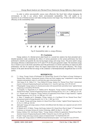 Energy Based Analysis of a Thermal Power Station for Energy Efficiency Improvement
| IJMER | ISSN: 2249–6645 | www.ijmer.com | Vol. 4 | Iss. 3 | Mar. 2014 | 77
In order to utilize non-renewable sources more effectively like fossil fuels without damaging the
environment, so that it can achieve better environmental sustainability. This will enable us to
maximize its use of limited resources and make existing resources last longer. Fig. 10 shows the effect of exergy
efficiency on the sustainability index.
0
0.5
1
1.5
2
2.5
3
5
15
25
35
45
55
65
Sustainability
Index
Fig.10. Sustainability index vs. exergy efficiency.
IV. Conclusion
Energy analysis of a thermal power plant based on a second law analysis has been presented and a
detailed parametric study considering the effects of various parameters on the system performance has been
performed to identify and quantify the sites having largest energy and exergy losses. The power plant's energy
and energy efficiency is determined to be 32.5% and 27.5% for the gross generator output. The maximum exergy
loss is found to occur in the boiler and turbine and if the performance of a boiler and turbine are improved, plant
performance will also be improved. Hence the largest improvement the power plant efficiency. The exergy
analysis of the plant showed that lost energy in the condenser is thermodynamically insignificant due to its low
quality.
REFERENCES
[1] T. J. Kotas, "Exergy Criteria of Performance for Thermal Plant: Second of Two Papers on Exergy Techniques in
Thermal Plant Analysis," International Journal of Heat and Fluid yongping yang “comprehensive exergy based
evaluation and parametric study of a coal fired ultra super critical power plant.
[2] Mali Sanjay D, Dr. Mehta N S, " Easy Method Of Exergy Analysis For Thermal Power Plant", International
Journal of Advanced Engineering Research and Studies,Vol. I, Issue III, April-June, 2012, PP-245-247
[3] P Regulagadda “energy analysis of a thermal power plant with measured boiler and turbine losses” applied thermal
engineering vol 30-[2010], PP.970-976.
[4] T. Ganapathy, N. Alagumurthi, R. P. Gakkhar and K. Murugesan, "Exergy Analysis of Operating Lignite Fired
Thermal Power Plant," Journal of Engineering Science and Technology Review, Vol. 2, No. 1, 2009, pp. 123-130.
[5] S. C. Kamate and P. B. Gangavati, "Exergy Analysis of Cogeneration Power Plants in Sugar Industries," Applied
Thermal Engineering, Vol. 29, No. 5-6, 2009, pp. 1187-1194.
[6] A. Datta, S. Sengupta and S. Duttagupta, "Exergy Analysis of a Coal-Based 210 mw Thermal Power Plant,"
International Journal of Energy Research, Vol. 31, No. 1, 2007, pp. 14-28.
[7] I. H. Aljundi, "Energy and Exergy Analysis of a Steam Power Plant in Jordan," Applied Thrmal Engineering, Vol.
29, No. 2-3, 2009, pp. 324-328.
[8] Ankit patel “energy and exergy analysis of boiler with different fuels like Indian coal ,imported coal and L.H.H.S
oil vol 8 oct 2012.
[9] A. Rashad, and A. El Maihy, "Energy And Exergy Analysis Of A Steam Power Plant In Egypt" 13th
International
Conference on Aerospace Sciences & Aviation Technology, ASAT- 13, May 26 – 28, 2009.
[10] Sarang j Gulhane, Prof. Amit Kumar Thakur, " Exergy Analysis of Boiler In cogeneration Thermal Power Plant",
American Journal of Engineering Research (AJER), Volume-02, Issue-10, 2013, pp-385-392.
[11] R saidur “energy and exergy economic analysis of industrial boiler” Vol 38(2010)2188-2197
[12] R. Jyothu naik “exergy analysis of 120MWcoal based thermal power plant ’’vol 2 4 apil 2013 issn 2278-0181.
 